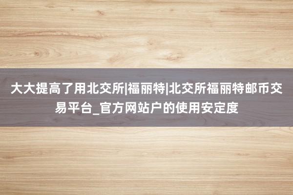 大大提高了用北交所|福丽特|北交所福丽特邮币交易平台_官方网站户的使用安定度